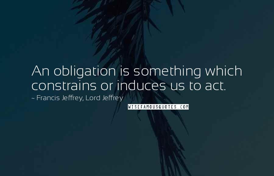 Francis Jeffrey, Lord Jeffrey Quotes: An obligation is something which constrains or induces us to act.