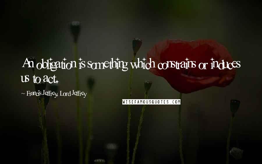 Francis Jeffrey, Lord Jeffrey Quotes: An obligation is something which constrains or induces us to act.