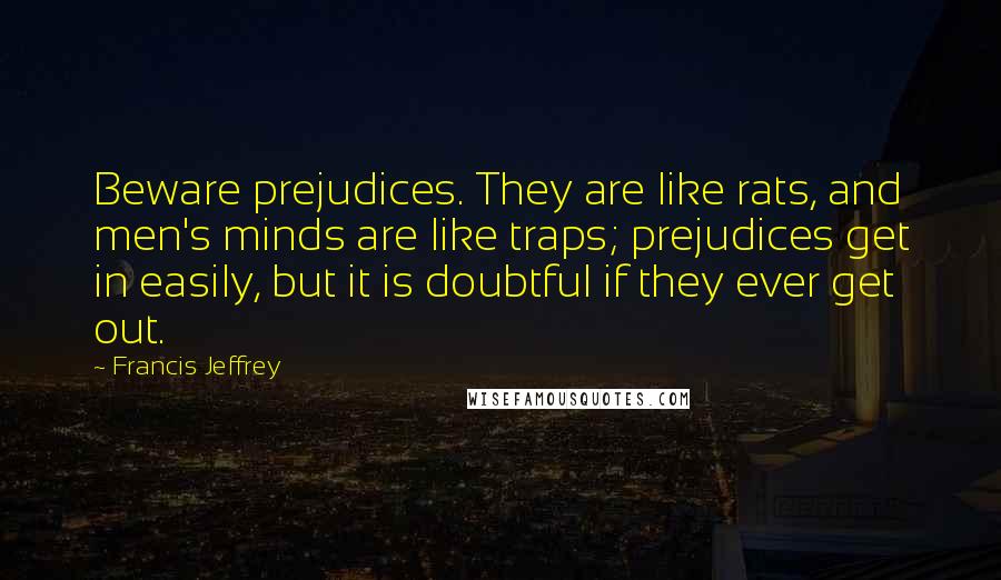 Francis Jeffrey Quotes: Beware prejudices. They are like rats, and men's minds are like traps; prejudices get in easily, but it is doubtful if they ever get out.