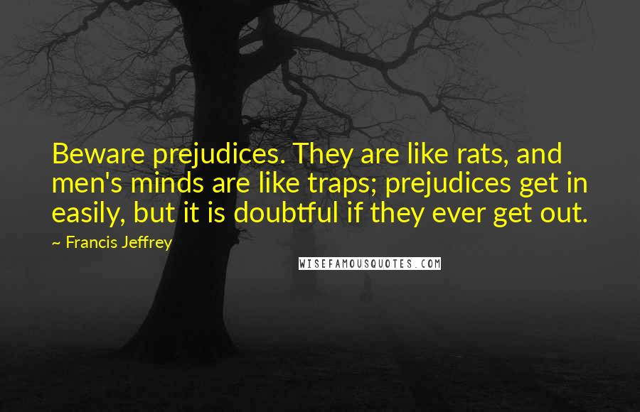 Francis Jeffrey Quotes: Beware prejudices. They are like rats, and men's minds are like traps; prejudices get in easily, but it is doubtful if they ever get out.