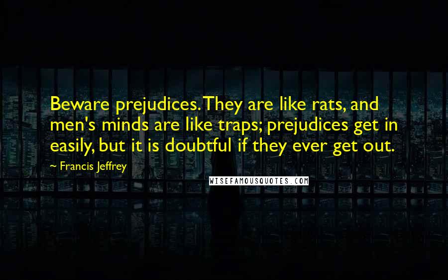 Francis Jeffrey Quotes: Beware prejudices. They are like rats, and men's minds are like traps; prejudices get in easily, but it is doubtful if they ever get out.