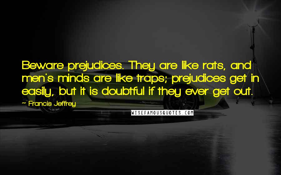 Francis Jeffrey Quotes: Beware prejudices. They are like rats, and men's minds are like traps; prejudices get in easily, but it is doubtful if they ever get out.