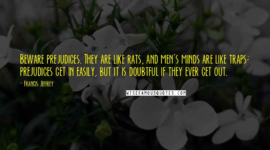 Francis Jeffrey Quotes: Beware prejudices. They are like rats, and men's minds are like traps; prejudices get in easily, but it is doubtful if they ever get out.