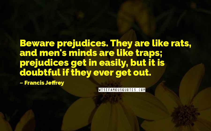 Francis Jeffrey Quotes: Beware prejudices. They are like rats, and men's minds are like traps; prejudices get in easily, but it is doubtful if they ever get out.