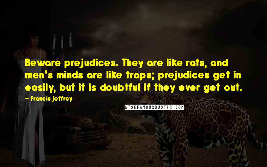 Francis Jeffrey Quotes: Beware prejudices. They are like rats, and men's minds are like traps; prejudices get in easily, but it is doubtful if they ever get out.