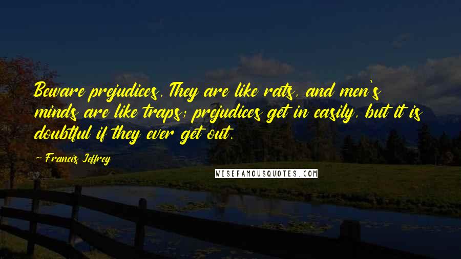 Francis Jeffrey Quotes: Beware prejudices. They are like rats, and men's minds are like traps; prejudices get in easily, but it is doubtful if they ever get out.