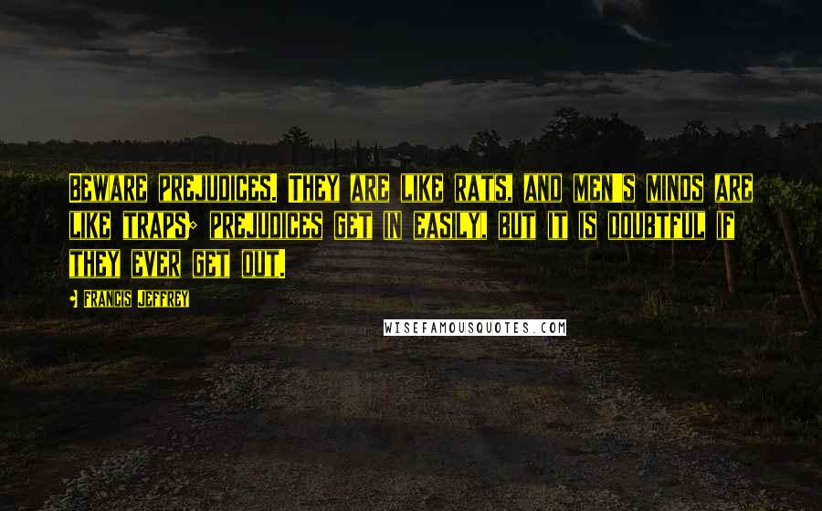 Francis Jeffrey Quotes: Beware prejudices. They are like rats, and men's minds are like traps; prejudices get in easily, but it is doubtful if they ever get out.