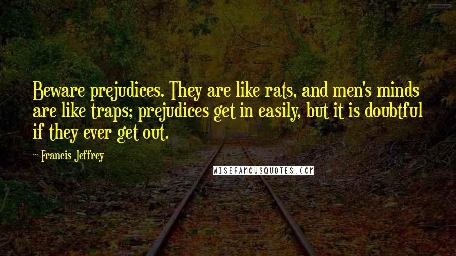 Francis Jeffrey Quotes: Beware prejudices. They are like rats, and men's minds are like traps; prejudices get in easily, but it is doubtful if they ever get out.