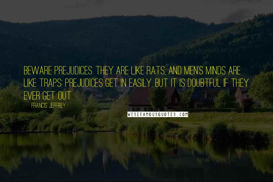 Francis Jeffrey Quotes: Beware prejudices. They are like rats, and men's minds are like traps; prejudices get in easily, but it is doubtful if they ever get out.