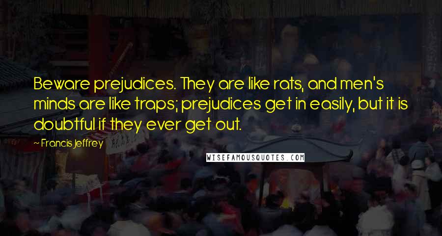 Francis Jeffrey Quotes: Beware prejudices. They are like rats, and men's minds are like traps; prejudices get in easily, but it is doubtful if they ever get out.