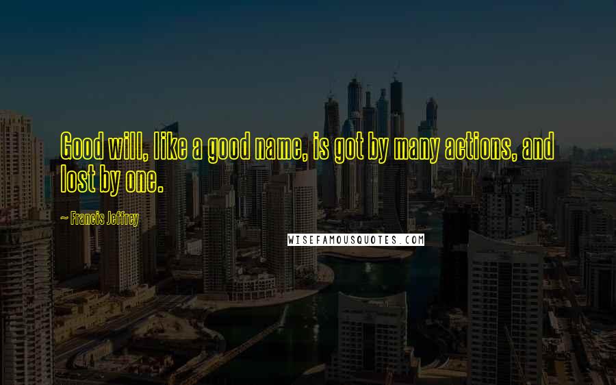 Francis Jeffrey Quotes: Good will, like a good name, is got by many actions, and lost by one.