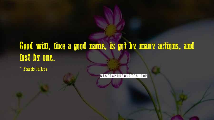 Francis Jeffrey Quotes: Good will, like a good name, is got by many actions, and lost by one.