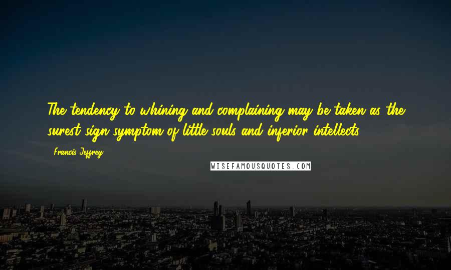 Francis Jeffrey Quotes: The tendency to whining and complaining may be taken as the surest sign symptom of little souls and inferior intellects.