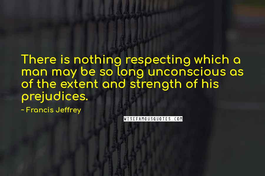 Francis Jeffrey Quotes: There is nothing respecting which a man may be so long unconscious as of the extent and strength of his prejudices.