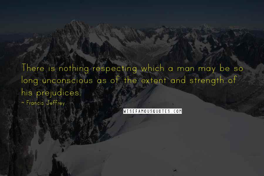 Francis Jeffrey Quotes: There is nothing respecting which a man may be so long unconscious as of the extent and strength of his prejudices.