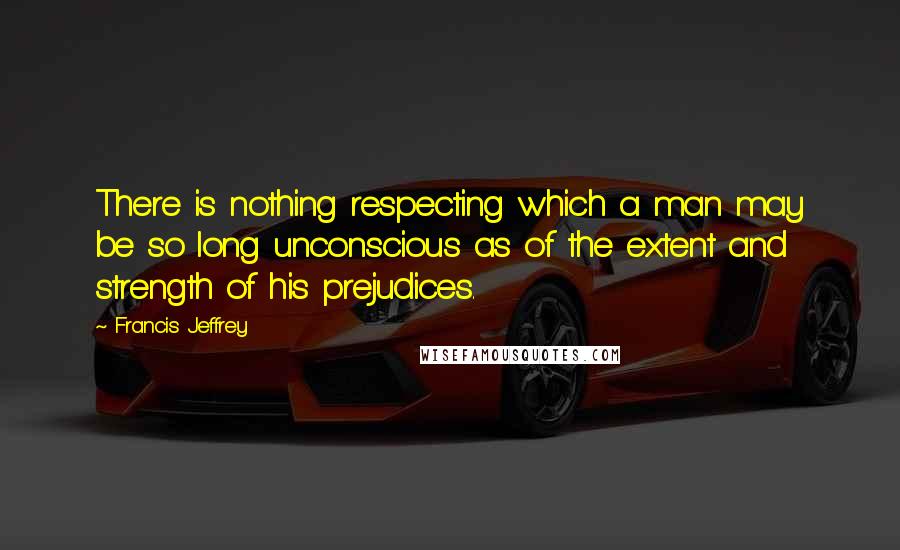 Francis Jeffrey Quotes: There is nothing respecting which a man may be so long unconscious as of the extent and strength of his prejudices.