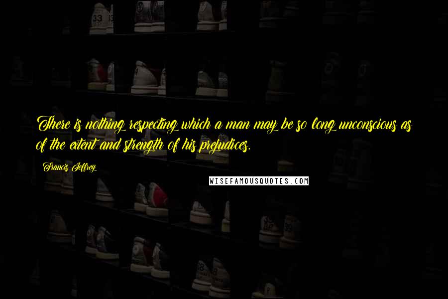 Francis Jeffrey Quotes: There is nothing respecting which a man may be so long unconscious as of the extent and strength of his prejudices.