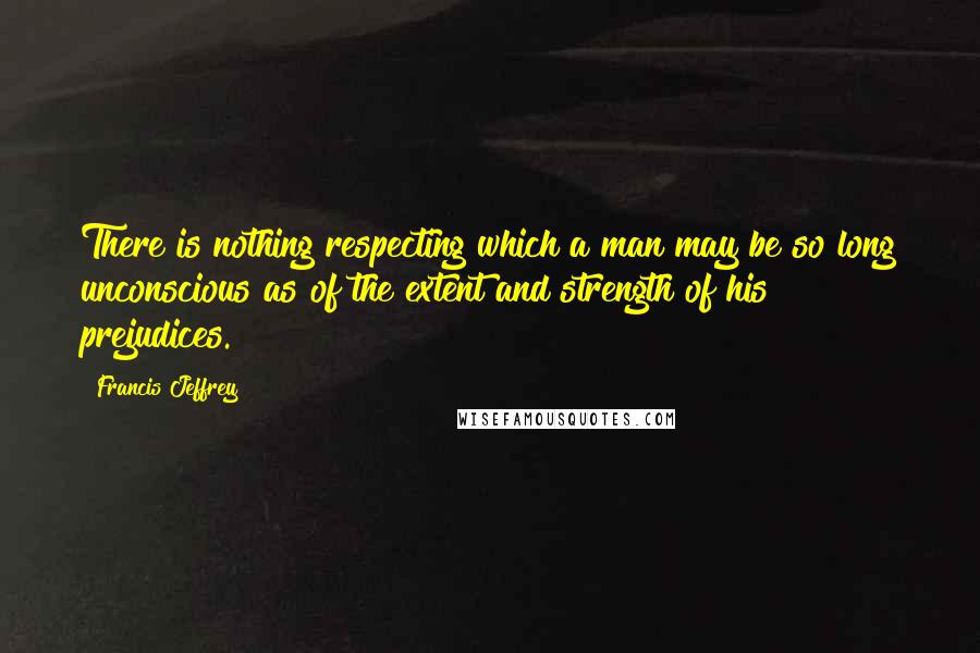 Francis Jeffrey Quotes: There is nothing respecting which a man may be so long unconscious as of the extent and strength of his prejudices.