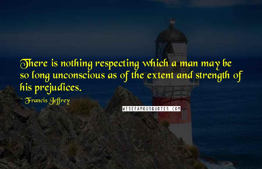 Francis Jeffrey Quotes: There is nothing respecting which a man may be so long unconscious as of the extent and strength of his prejudices.