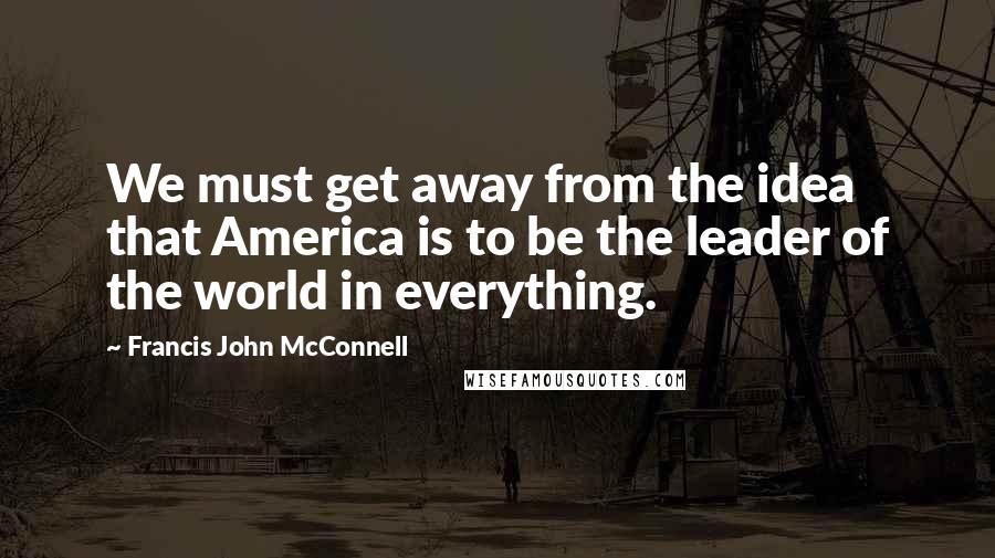 Francis John McConnell Quotes: We must get away from the idea that America is to be the leader of the world in everything.