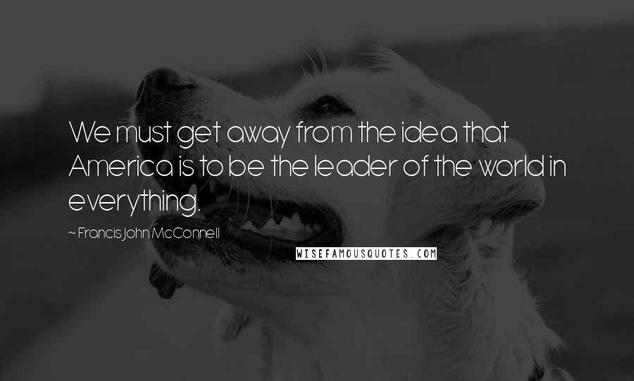 Francis John McConnell Quotes: We must get away from the idea that America is to be the leader of the world in everything.