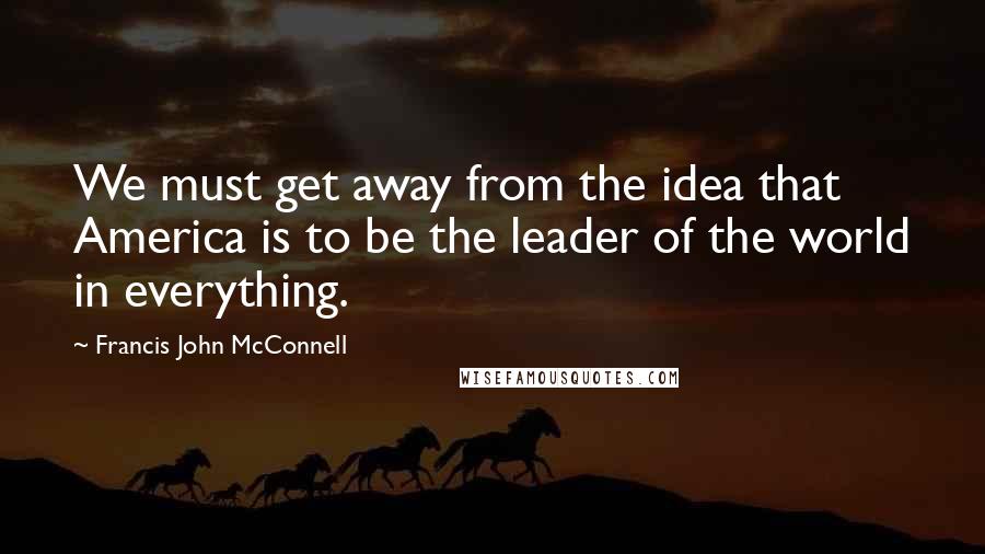 Francis John McConnell Quotes: We must get away from the idea that America is to be the leader of the world in everything.