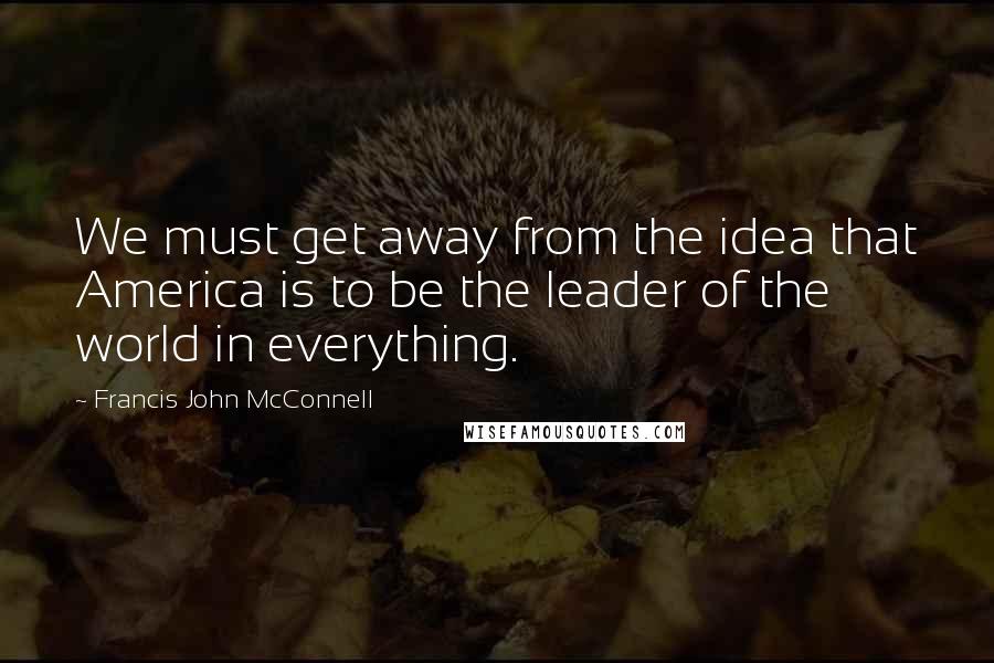 Francis John McConnell Quotes: We must get away from the idea that America is to be the leader of the world in everything.