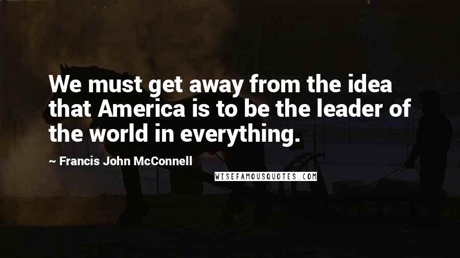 Francis John McConnell Quotes: We must get away from the idea that America is to be the leader of the world in everything.