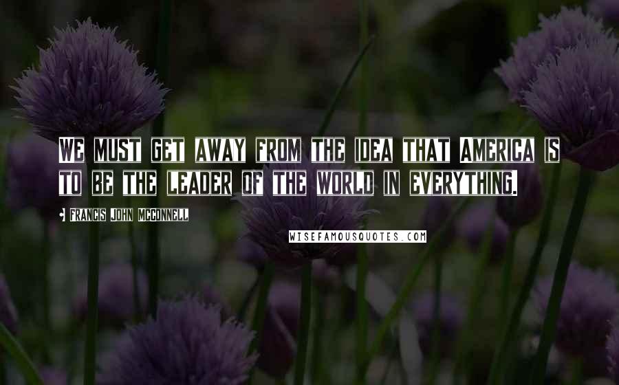 Francis John McConnell Quotes: We must get away from the idea that America is to be the leader of the world in everything.