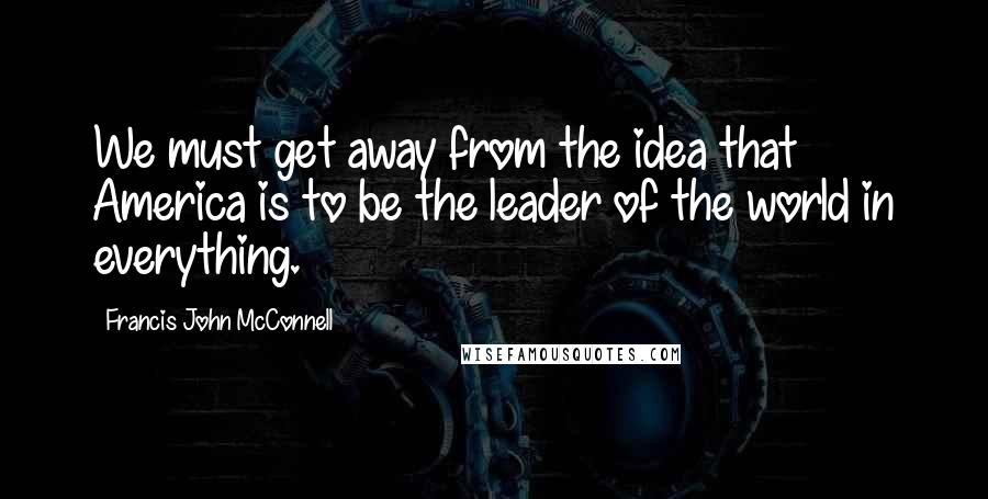 Francis John McConnell Quotes: We must get away from the idea that America is to be the leader of the world in everything.