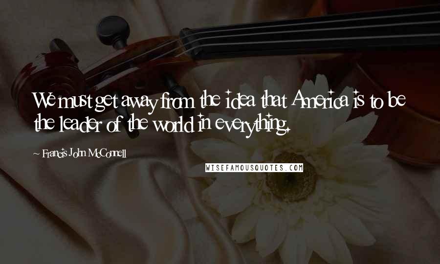 Francis John McConnell Quotes: We must get away from the idea that America is to be the leader of the world in everything.