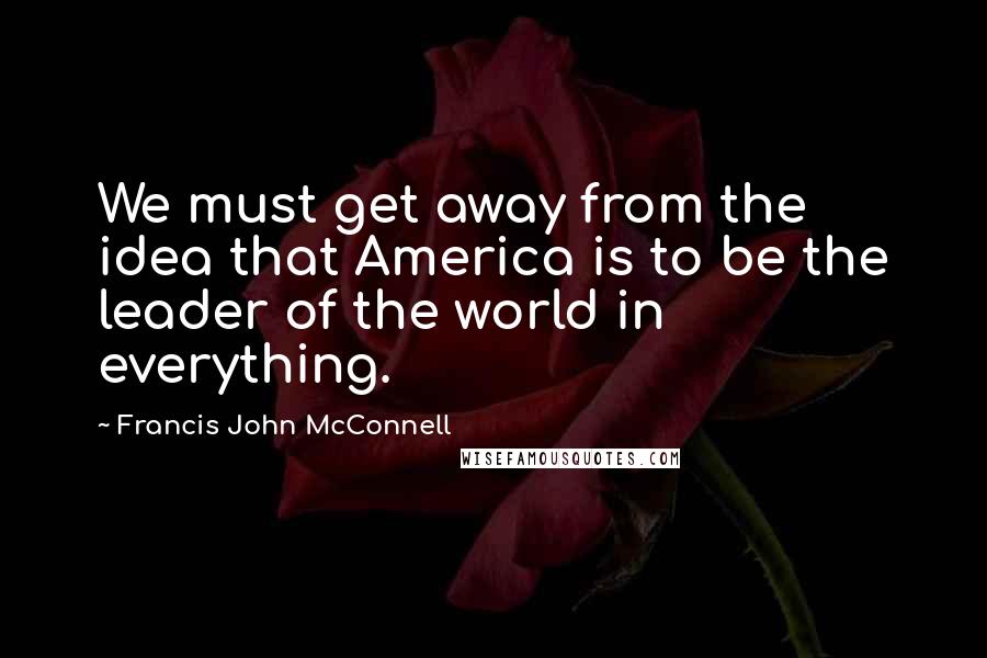 Francis John McConnell Quotes: We must get away from the idea that America is to be the leader of the world in everything.