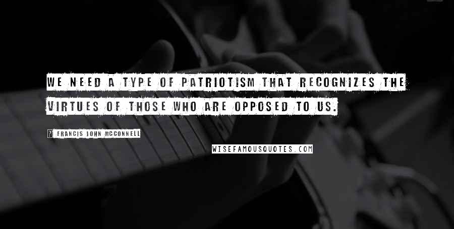 Francis John McConnell Quotes: We need a type of patriotism that recognizes the virtues of those who are opposed to us.