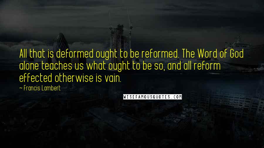 Francis Lambert Quotes: All that is deformed ought to be reformed. The Word of God alone teaches us what ought to be so, and all reform effected otherwise is vain.