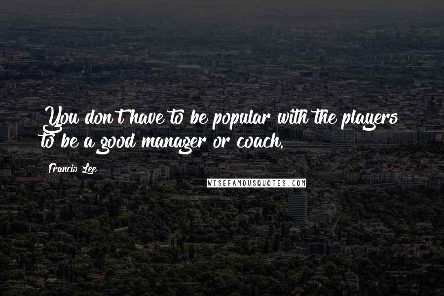 Francis Lee Quotes: You don't have to be popular with the players to be a good manager or coach.