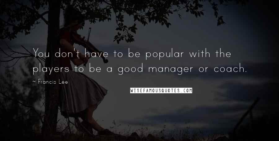 Francis Lee Quotes: You don't have to be popular with the players to be a good manager or coach.