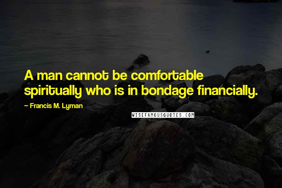 Francis M. Lyman Quotes: A man cannot be comfortable spiritually who is in bondage financially.