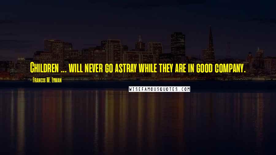 Francis M. Lyman Quotes: Children ... will never go astray while they are in good company.