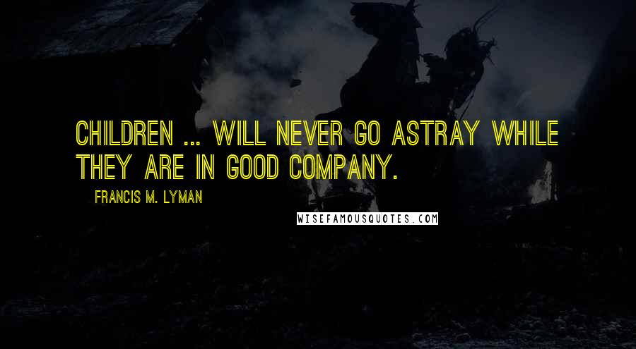 Francis M. Lyman Quotes: Children ... will never go astray while they are in good company.