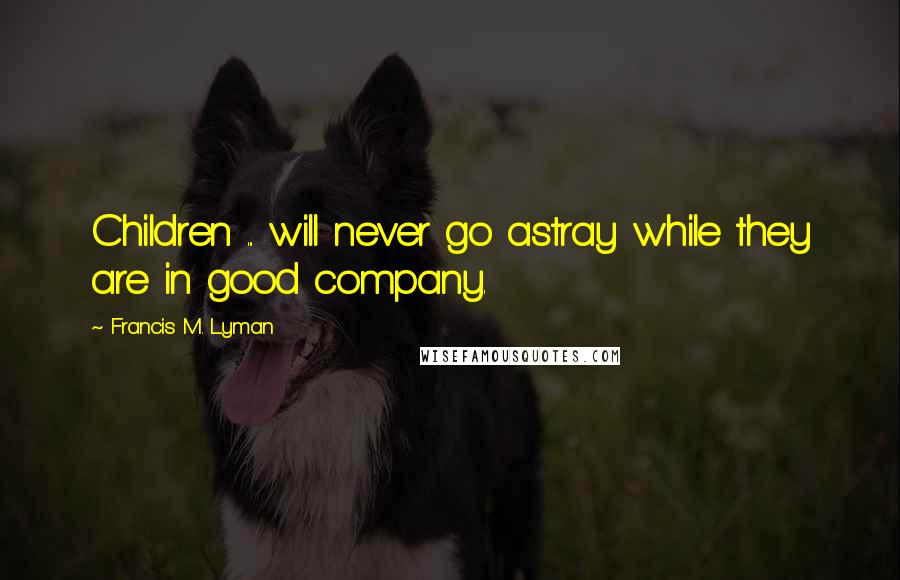 Francis M. Lyman Quotes: Children ... will never go astray while they are in good company.