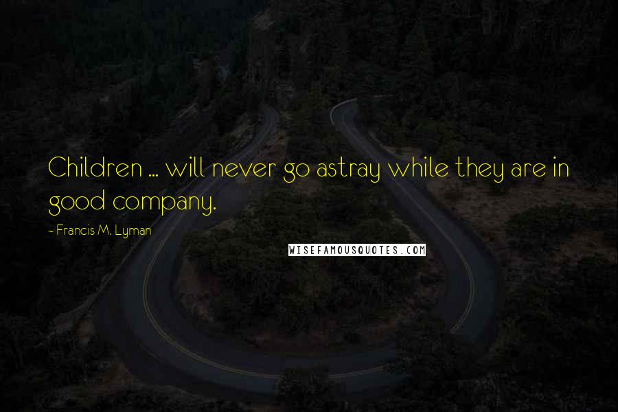 Francis M. Lyman Quotes: Children ... will never go astray while they are in good company.