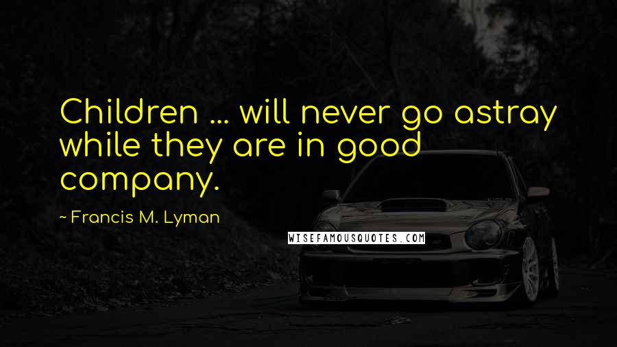 Francis M. Lyman Quotes: Children ... will never go astray while they are in good company.