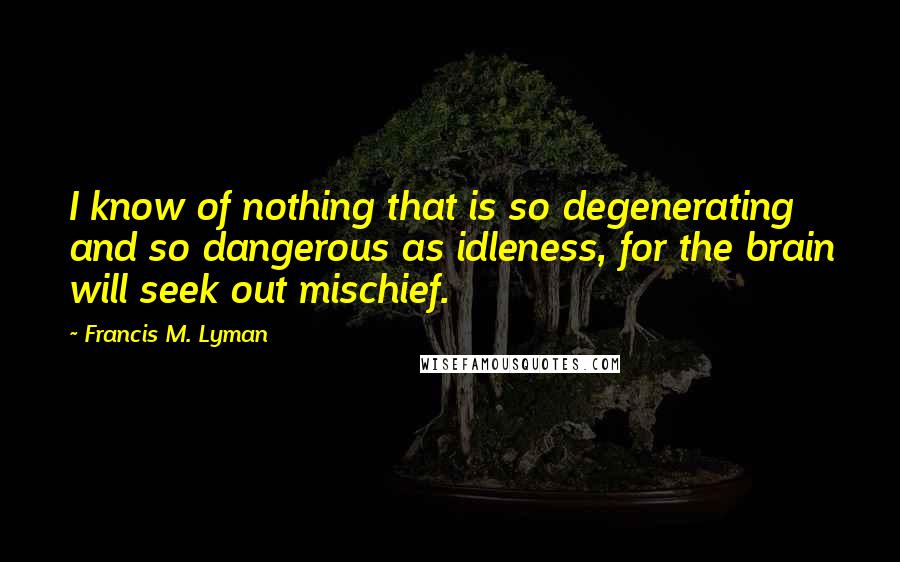 Francis M. Lyman Quotes: I know of nothing that is so degenerating and so dangerous as idleness, for the brain will seek out mischief.