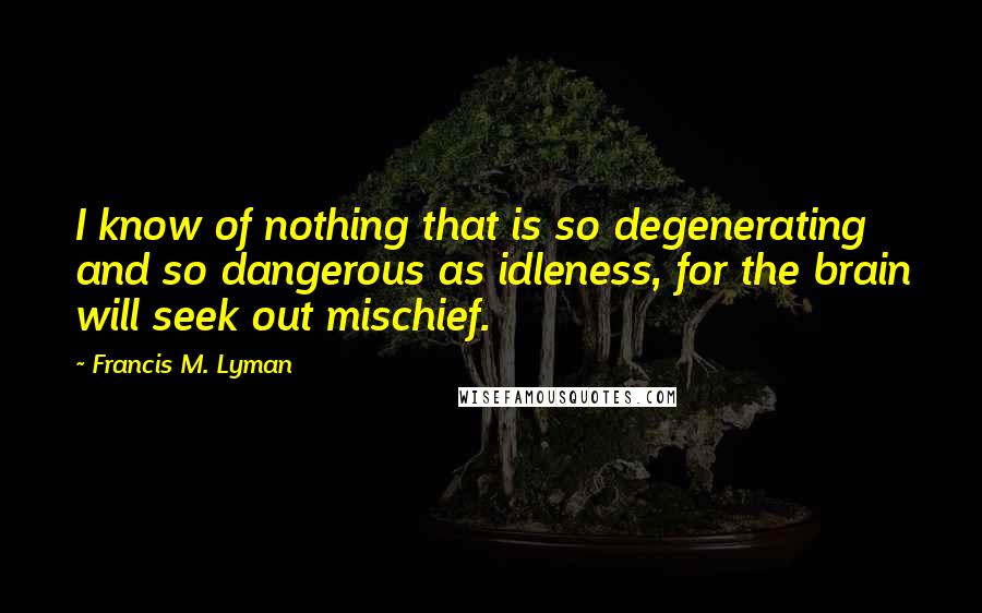 Francis M. Lyman Quotes: I know of nothing that is so degenerating and so dangerous as idleness, for the brain will seek out mischief.