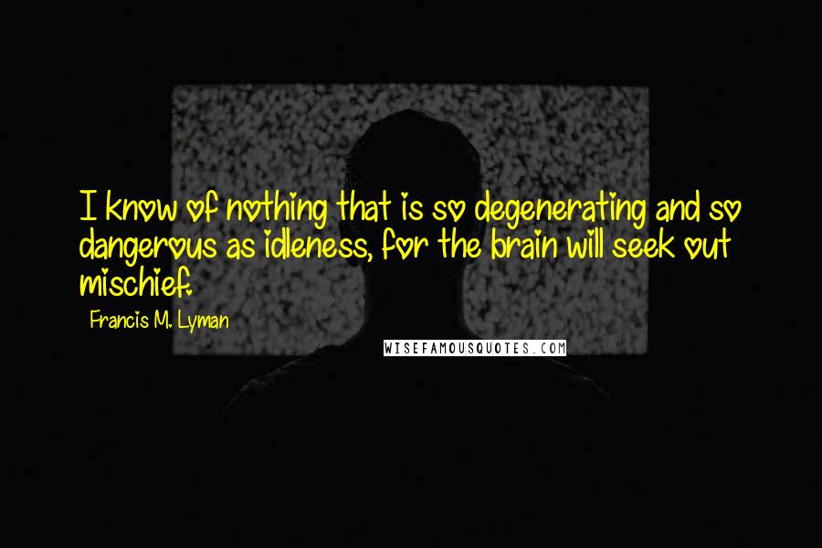 Francis M. Lyman Quotes: I know of nothing that is so degenerating and so dangerous as idleness, for the brain will seek out mischief.