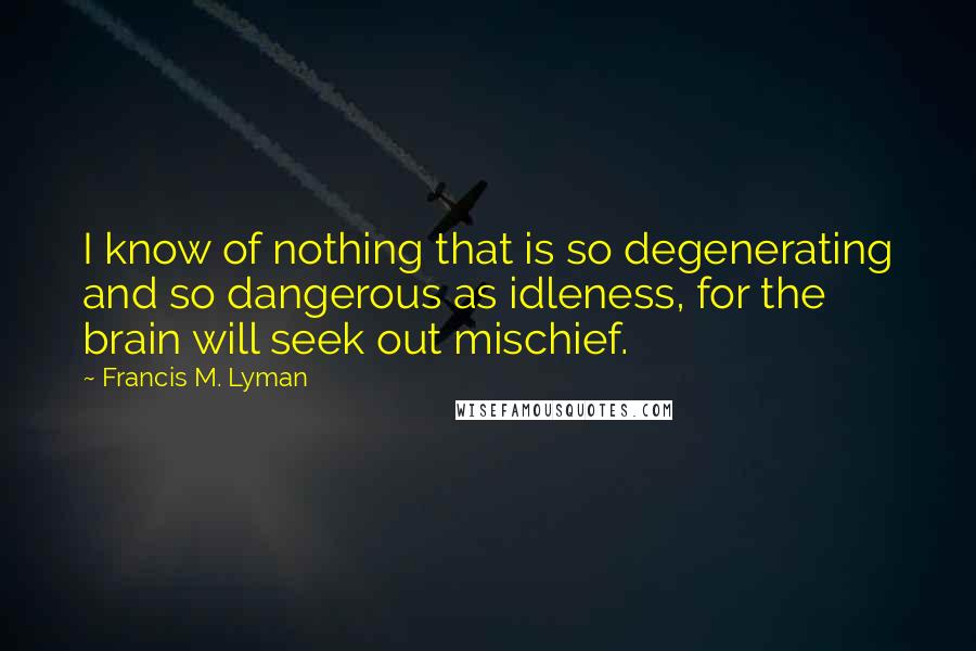 Francis M. Lyman Quotes: I know of nothing that is so degenerating and so dangerous as idleness, for the brain will seek out mischief.