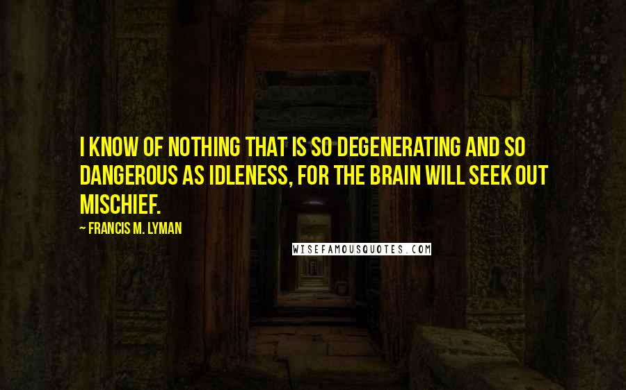 Francis M. Lyman Quotes: I know of nothing that is so degenerating and so dangerous as idleness, for the brain will seek out mischief.