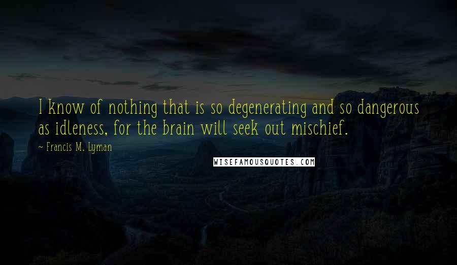 Francis M. Lyman Quotes: I know of nothing that is so degenerating and so dangerous as idleness, for the brain will seek out mischief.