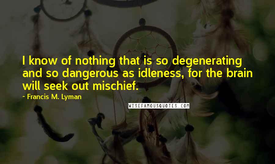 Francis M. Lyman Quotes: I know of nothing that is so degenerating and so dangerous as idleness, for the brain will seek out mischief.