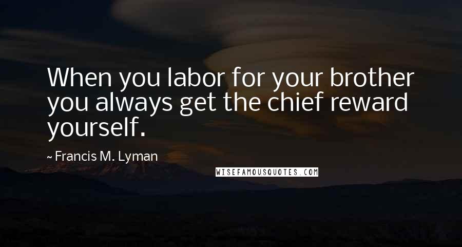 Francis M. Lyman Quotes: When you labor for your brother you always get the chief reward yourself.